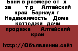 Бани в размере от 3х2 за 45 000т.р. - Алтайский край, Барнаул г. Недвижимость » Дома, коттеджи, дачи продажа   . Алтайский край